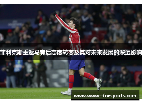 菲利克斯重返马竞后态度转变及其对未来发展的深远影响 菲利克斯重返马竞后态度转变及其对未来发展的深远影响