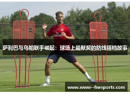 萨利巴与乌帕联手崛起:球场上最默契的防线搭档故事 萨利巴与乌帕联手崛起:球场上最默契的防线搭档故事