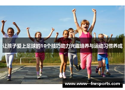 让孩子爱上足球的10个技巧助力兴趣培养与运动习惯养成 让孩子爱上足球的10个技巧助力兴趣培养与运动习惯养成