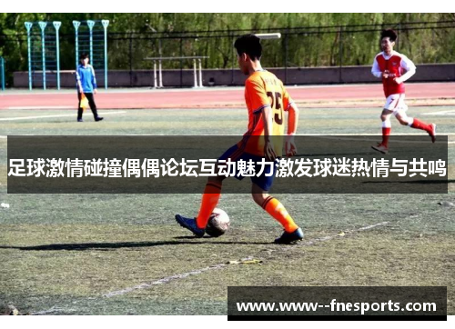 足球激情碰撞偶偶论坛互动魅力激发球迷热情与共鸣