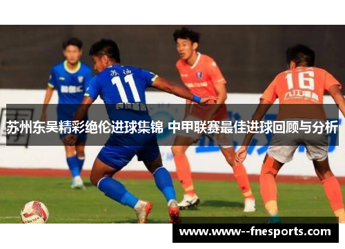 苏州东吴精彩绝伦进球集锦 中甲联赛最佳进球回顾与分析