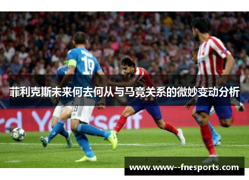 菲利克斯未来何去何从与马竞关系的微妙变动分析