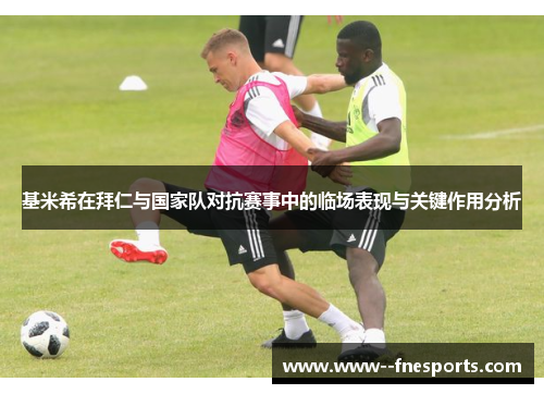 基米希在拜仁与国家队对抗赛事中的临场表现与关键作用分析