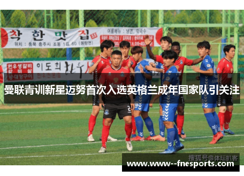 曼联青训新星迈努首次入选英格兰成年国家队引关注