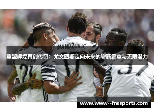 重塑辉煌再创传奇：尤文图斯走向未来的崭新篇章与无限潜力